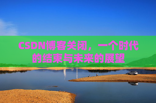 CSDN博客关闭，一个时代的结束与未来的展望